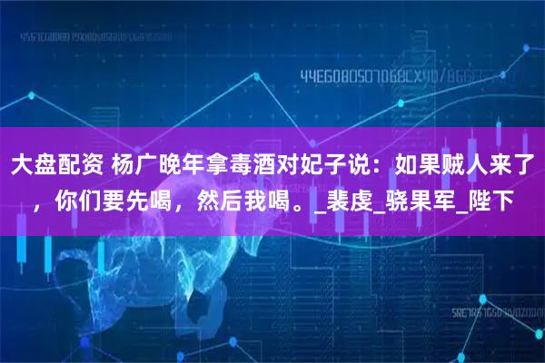大盘配资 杨广晚年拿毒酒对妃子说：如果贼人来了，你们要先喝，然后我喝。_裴虔_骁果军_陛下