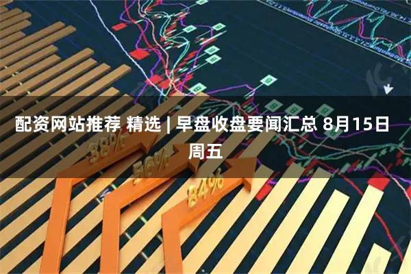 配资网站推荐 精选 | 早盘收盘要闻汇总 8月15日 周五
