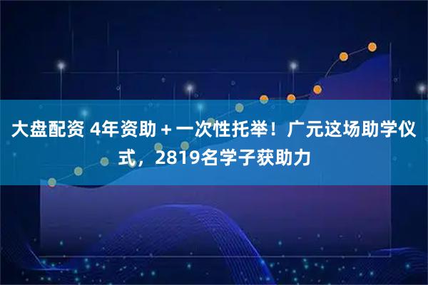 大盘配资 4年资助＋一次性托举！广元这场助学仪式，2819名学子获助力