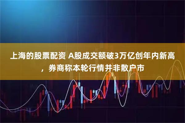 上海的股票配资 A股成交额破3万亿创年内新高，券商称本轮行情并非散户市