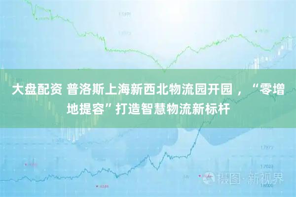 大盘配资 普洛斯上海新西北物流园开园 ，“零增地提容”打造智慧物流新标杆