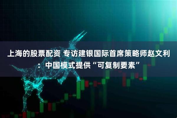 上海的股票配资 专访建银国际首席策略师赵文利：中国模式提供“可复制要素”
