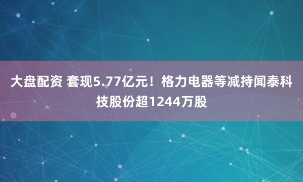 大盘配资 套现5.77亿元！格力电器等减持闻泰科技股份超1244万股