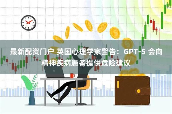 最新配资门户 英国心理学家警告：GPT-5 会向精神疾病患者提供危险建议