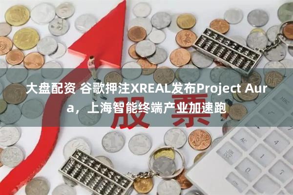 大盘配资 谷歌押注XREAL发布Project Aura，上海智能终端产业加速跑