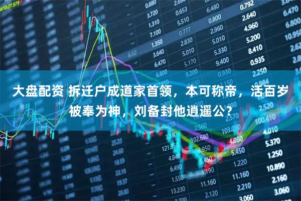 大盘配资 拆迁户成道家首领，本可称帝，活百岁被奉为神，刘备封他逍遥公？