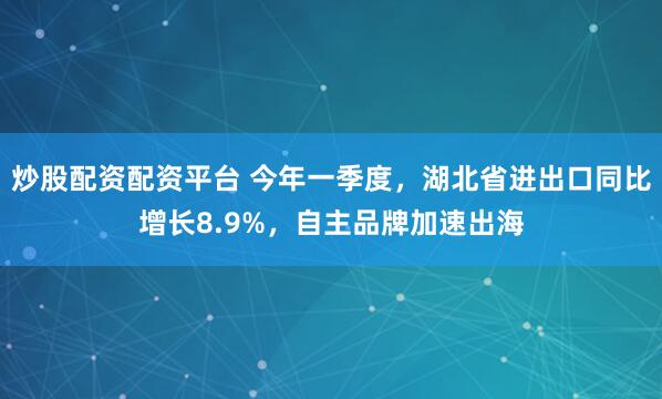炒股配资配资平台 今年一季度，湖北省进出口同比增长8.9%，自主品牌加速出海